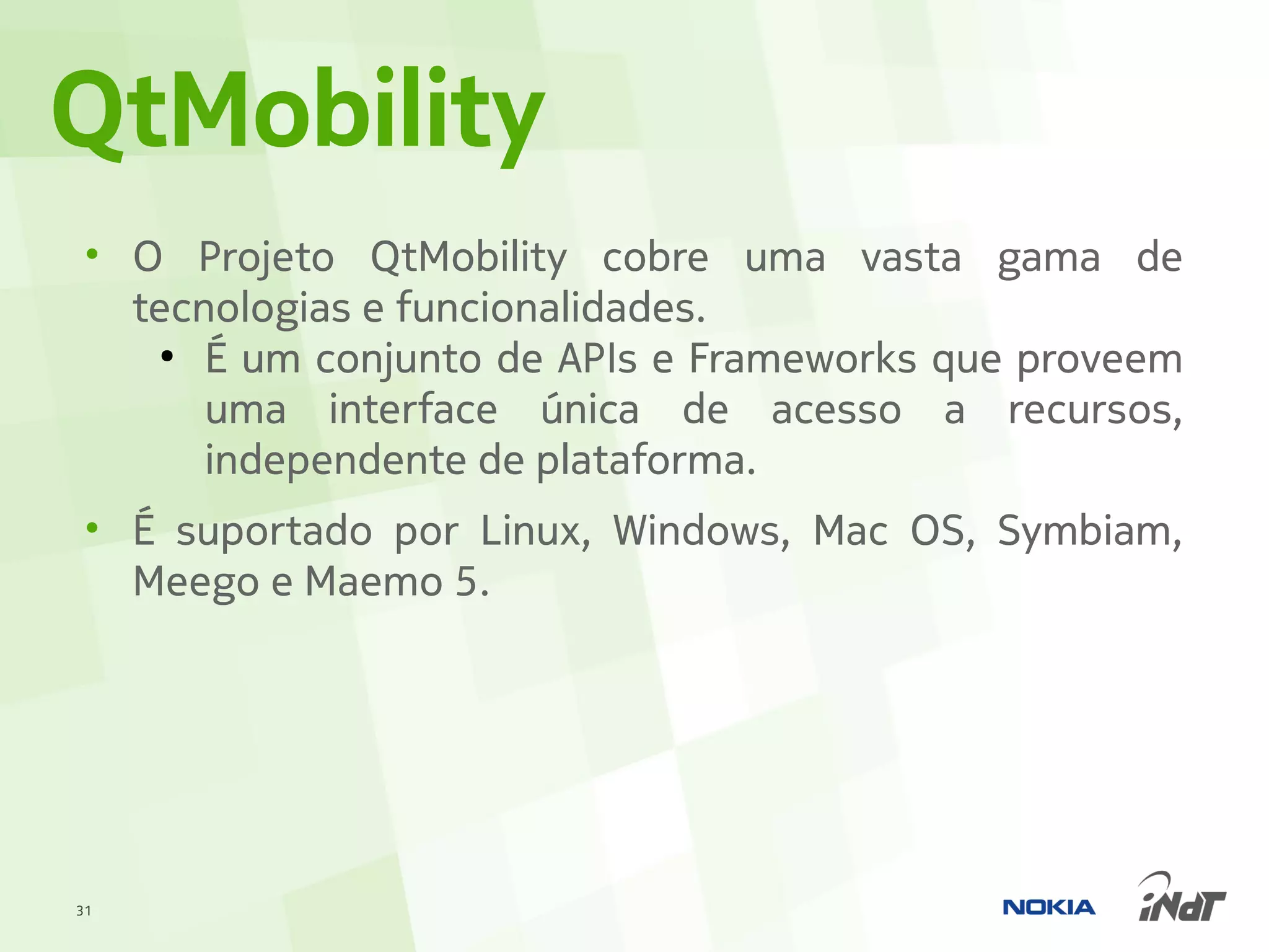 QtMobility
 • O Projeto QtMobility cobre uma vasta gama de
   tecnologias e funcionalidades.
     ●
       É um conjunto de APIs e Frameworks que proveem
       uma interface única de acesso a recursos,
       independente de plataforma.
 • É suportado por Linux, Windows, Mac OS, Symbiam,
   Meego e Maemo 5.




31
 