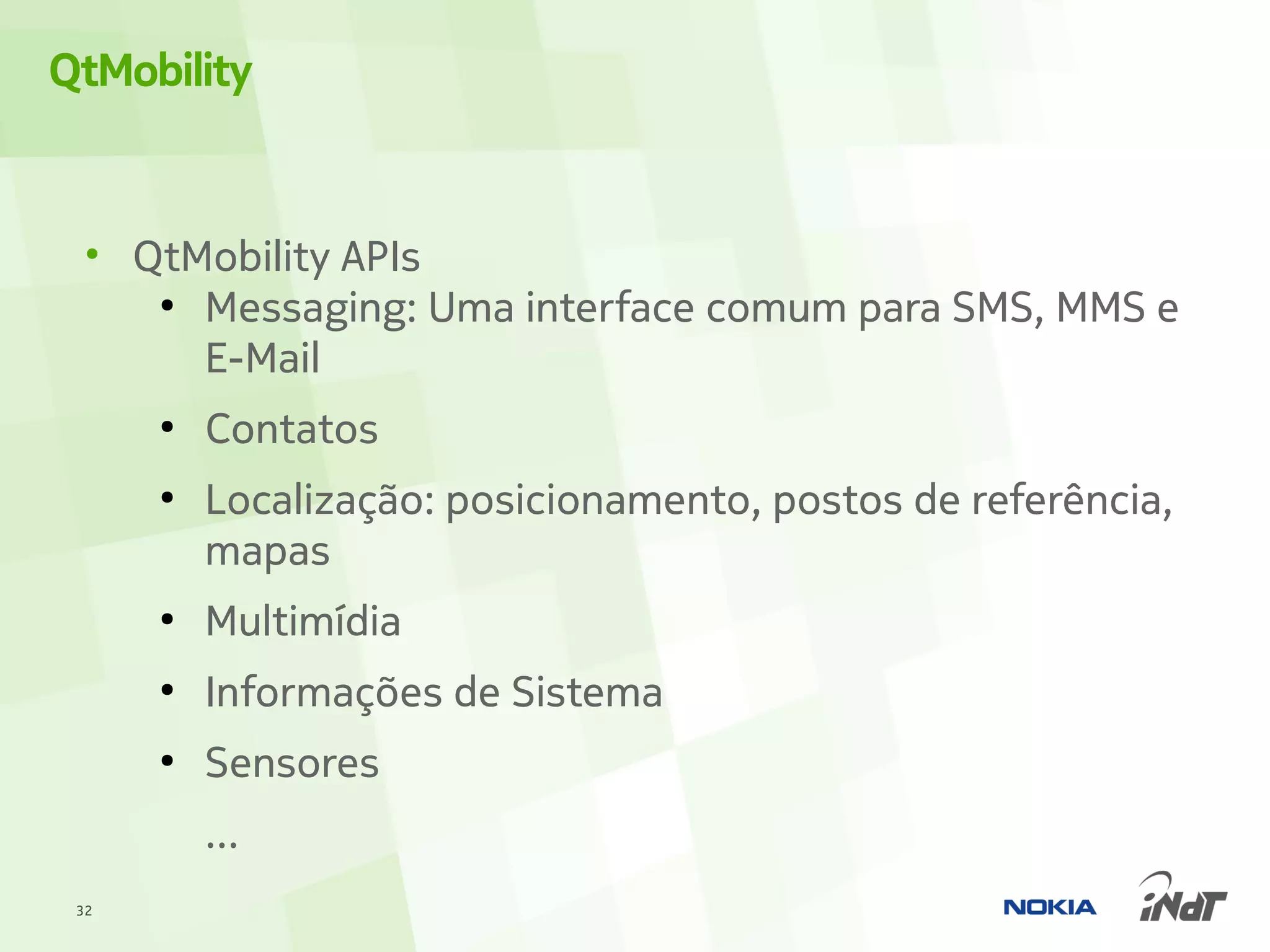 QtMobility


  • QtMobility APIs
     ●
       Messaging: Uma interface comum para SMS, MMS e
       E-Mail
      ●
          Contatos
      ●
          Localização: posicionamento, postos de referência,
          mapas
      ●
          Multimídia
      ●
          Informações de Sistema
      ●
          Sensores
          ...
 32
 