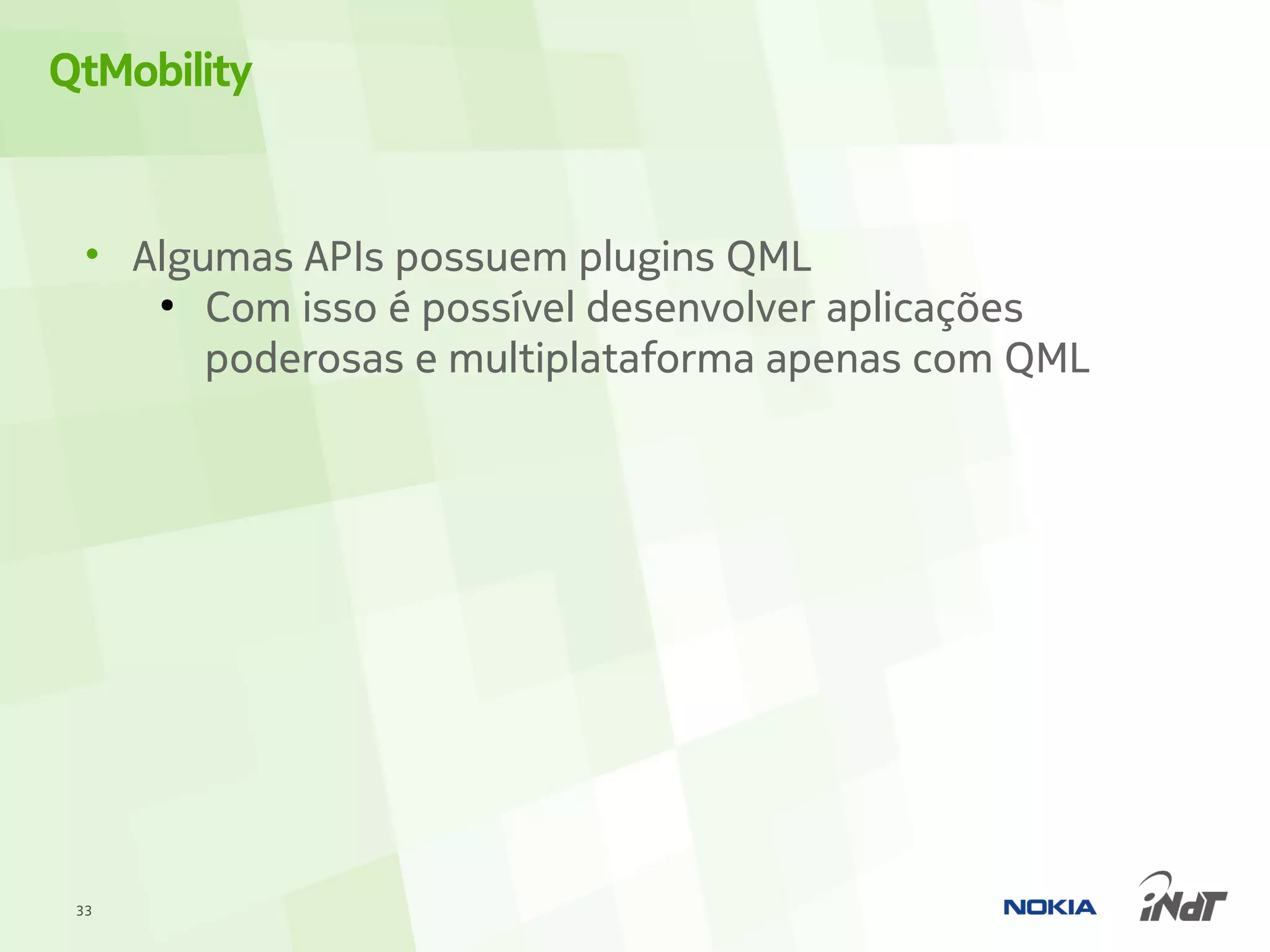 QtMobility


  • Algumas APIs possuem plugins QML
     ●
        Com isso é possível desenvolver aplicações
        poderosas e multiplataforma apenas com QML




 33
 