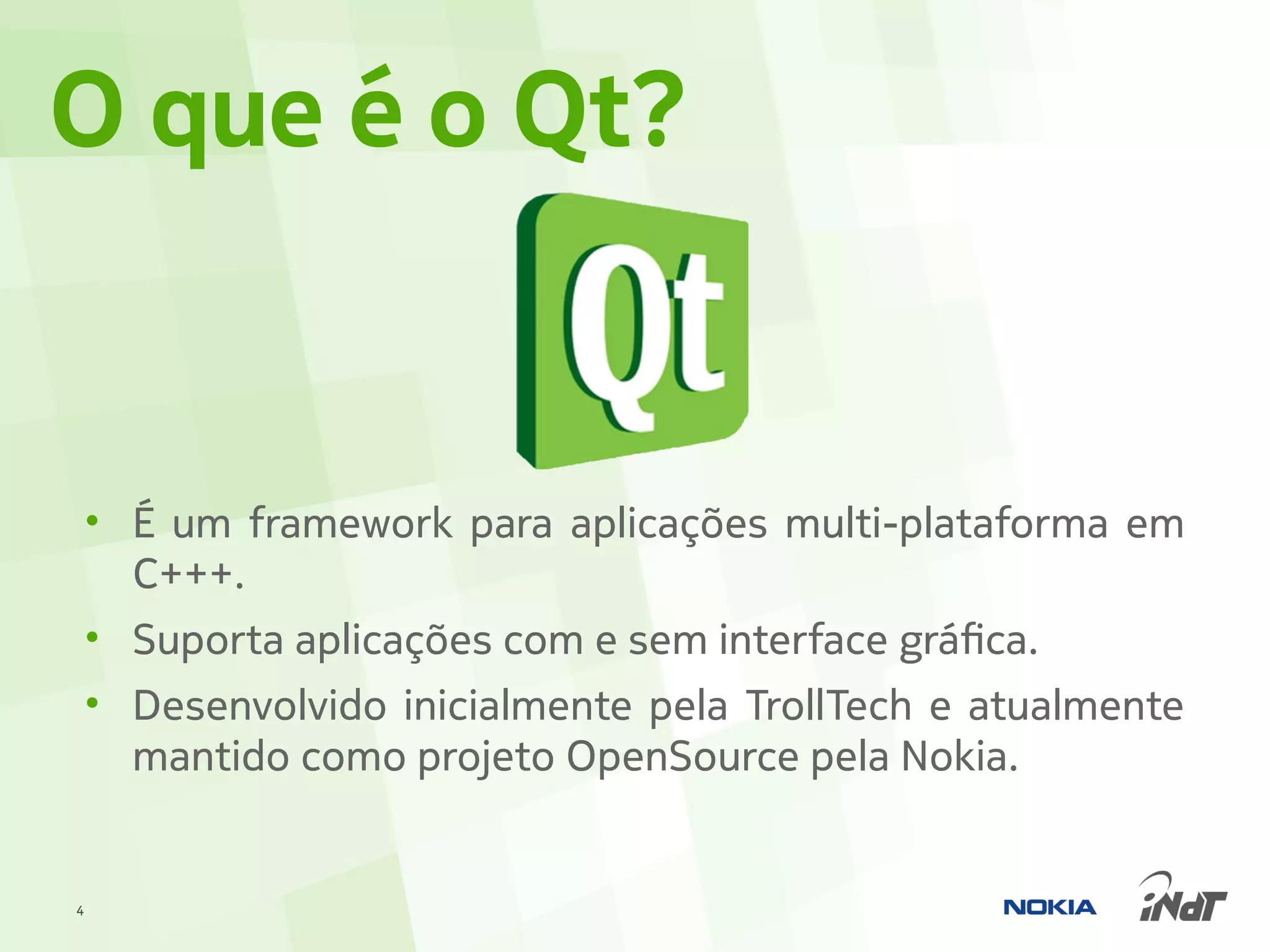 O que é o Qt?


    • É um framework para aplicações multi-plataforma em
      C+++.
    • Suporta aplicações com e sem interface gráfica.
    • Desenvolvido inicialmente pela TrollTech e atualmente
      mantido como projeto OpenSource pela Nokia.


4
 