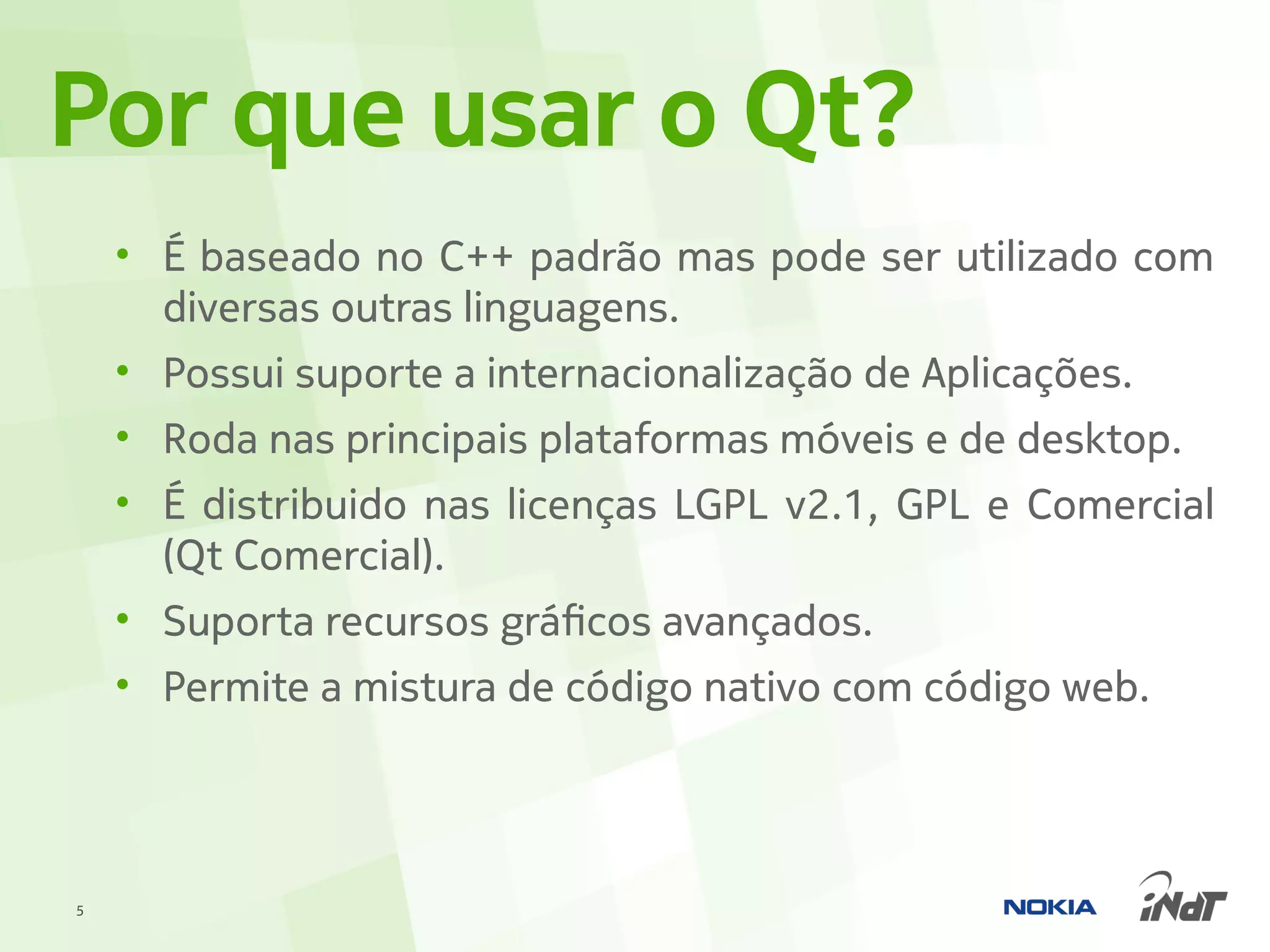 Por que usar o Qt?
    • É baseado no C++ padrão mas pode ser utilizado com
      diversas outras linguagens.
    • Possui suporte a internacionalização de Aplicações.
    • Roda nas principais plataformas móveis e de desktop.
    • É distribuido nas licenças LGPL v2.1, GPL e Comercial
      (Qt Comercial).
    • Suporta recursos gráficos avançados.
    • Permite a mistura de código nativo com código web.




5
 