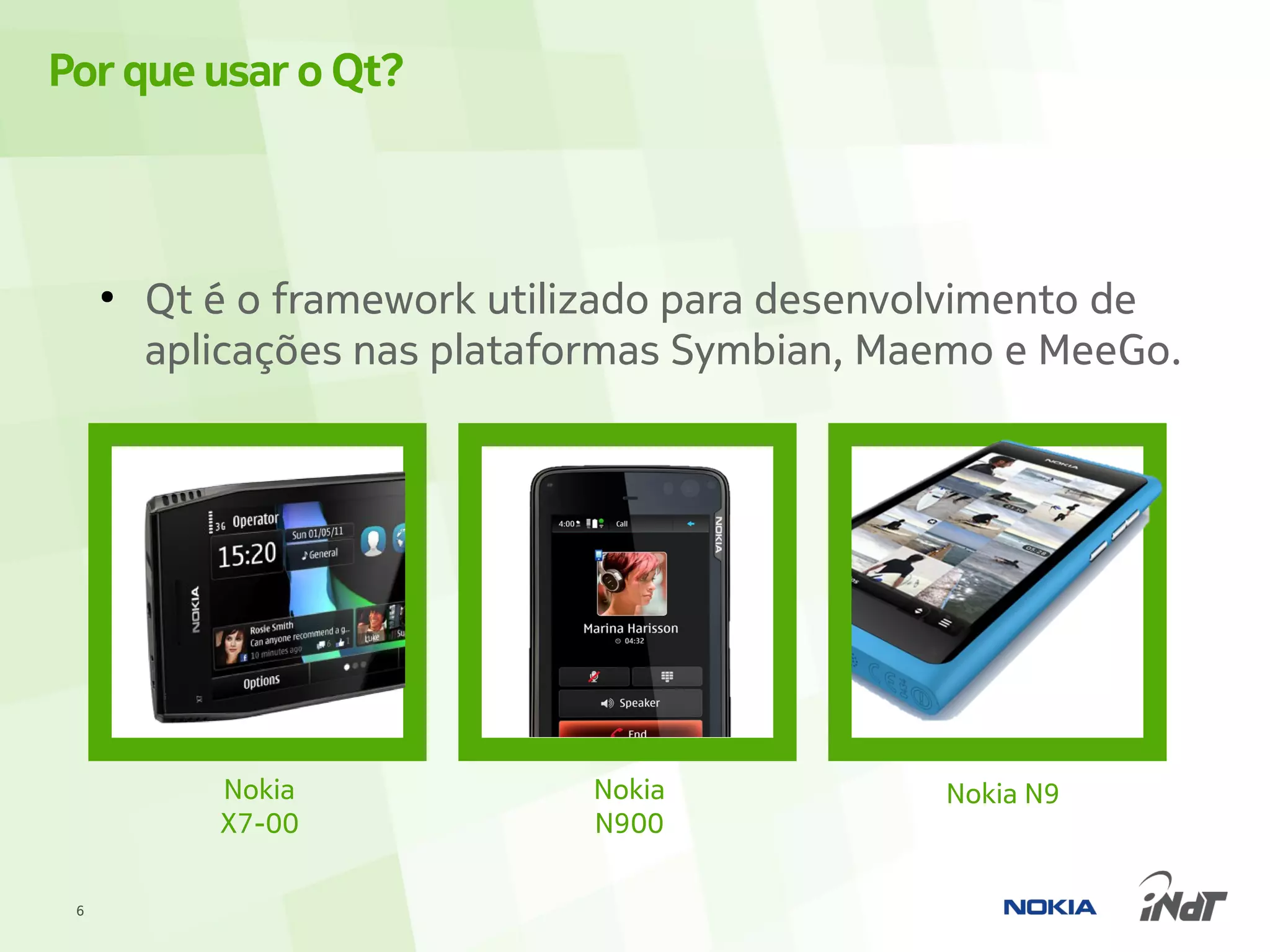 Por que usar o Qt?



     ●
         Qt é o framework utilizado para desenvolvimento de
         aplicações nas plataformas Symbian, Maemo e MeeGo.




            Nokia             Nokia            Nokia N9
            X7-00             N900

 6
 
