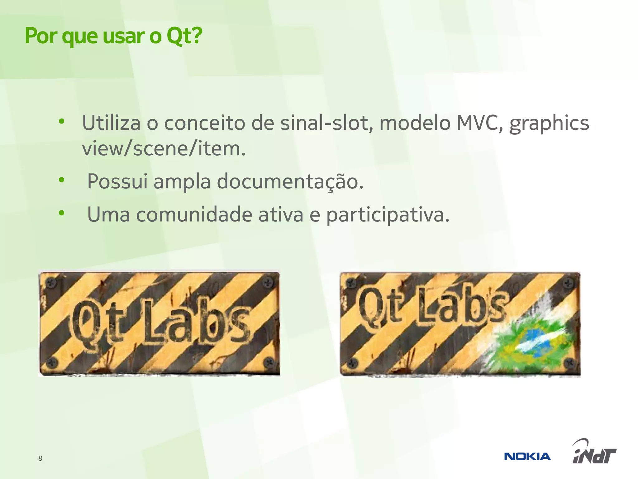 Por que usar o Qt?


     • Utiliza o conceito de sinal-slot, modelo MVC, graphics
       view/scene/item.
     • Possui ampla documentação.
     •   Uma comunidade ativa e participativa.




 8
 