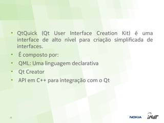 • QtQuick (Qt User Interface Creation Kit) é uma
   interface de alto nível para criação simplificada de
   interfaces.
 • É composto por:
 •   QML: Uma linguagem declarativa
 •   Qt Creator
 •   API em C++ para integração com o Qt




12
 
