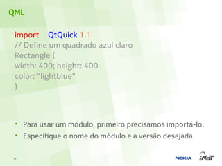 QML

 import QtQuick 1.1
 // Define um quadrado azul claro
 Rectangle {
 width: 400; height: 400
 color: "lightblue"
 }



 • Para usar um módulo, primeiro precisamos importá-lo.
 • Especifique o nome do módulo e a versão desejada

15
 