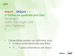 QML

 Import QtQuick 1.1
 // Define um quadrado azul claro
 Rectangle {
 width: 400; height: 400
 color: "lightblue"
 }



 •    Comentários podem ser definidos com:
       ●
         // para comentários de uma linha
      ●
          /* ... */ para comentários em bloco
 