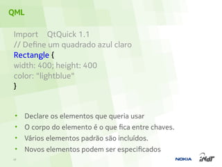 QML

Import QtQuick 1.1
// Define um quadrado azul claro
Rectangle {
width: 400; height: 400
color: "lightblue"
}


 •   Declare os elementos que queria usar
 •   O corpo do elemento é o que fica entre chaves.
 •   Vários elementos padrão são incluídos.
 •   Novos elementos podem ser especificados
17
 
