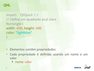 QML

 Import QtQuick 1.1
 // Define um quadrado azul claro
 Rectangle {
 width: 400; height: 400
 color: "lightblue"
 }


 • Elementos contém propriedades
 • Cada propriedade é definida usando um nome e um
   valor
    ●
       nome: valor
18
 
