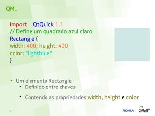 QML

 Import QtQuick 1.1
 // Define um quadrado azul claro
 Rectangle {
 width: 400; height: 400
 color: "lightblue"
 }


 • Um elemento Rectangle
    ●
      Definido entre chaves
      ●
          Contendo as propriedades width, height e color

19
 