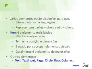 QML


 • Vários elementos estão disponível para uso.
    ●
       São estruturas na linguagem
      ●
          Representam partes visíveis e não visíveis.
 •    Item é o elemento mais básico
       ●
          Não é visível por si só
      ●
          Tem uma posição e dimensões
      ●
          É usado para agrupar elementos visuais
      ●
          Geralmente é o elemento de maior nível
 •    Outros elementos:
       ●
         Text, TextInput, Page, Circle, Row, Column...
20
 