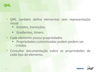 QML


 • QML também define elementos sem representação
   visual
     ●
       Estados, transições.
      ●
          Gradientes, timers.
 • Cada elemento possui propriedades
    ●
      Propriedades customizadas podem podem ser
      criadas
 • Consultar documentação sobre as propriedades de
   cada tipo de elemento.



21
 