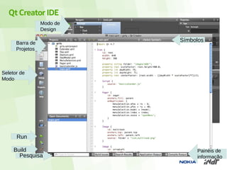 Qt Creator IDE
                 Modo de
                 Design

      Barra de
                           Símbolos
      Projetos



Seletor de
Modo




      Run

     Build                      Painéis de
       Pesquisa                 informação
 