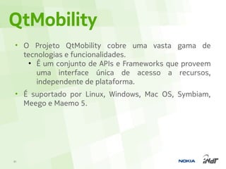 QtMobility
 • O Projeto QtMobility cobre uma vasta gama de
   tecnologias e funcionalidades.
     ●
       É um conjunto de APIs e Frameworks que proveem
       uma interface única de acesso a recursos,
       independente de plataforma.
 • É suportado por Linux, Windows, Mac OS, Symbiam,
   Meego e Maemo 5.




31
 