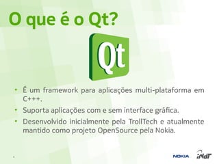 O que é o Qt?


    • É um framework para aplicações multi-plataforma em
      C+++.
    • Suporta aplicações com e sem interface gráfica.
    • Desenvolvido inicialmente pela TrollTech e atualmente
      mantido como projeto OpenSource pela Nokia.


4
 