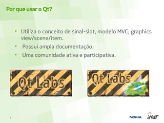 Por que usar o Qt?


     • Utiliza o conceito de sinal-slot, modelo MVC, graphics
       view/scene/item.
     • Possui ampla documentação.
     •   Uma comunidade ativa e participativa.




 8
 