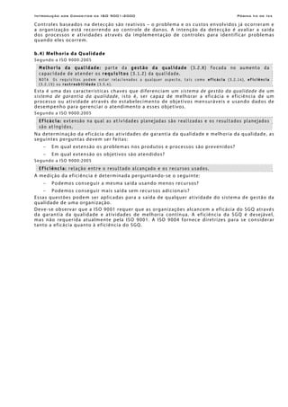 Introdução aos Conceitos da ISO 9001:2000 Página Iix de Ixx
Controles baseados na detecção são reativos – o problema e os custos envolvidos já ocorreram e
a organização está recorrendo ao controle de danos. A intenção da detecção é avaliar a saída
dos processos e atividades através da implementação de controles para identificar problemas
quando eles ocorrem.
b.4) Melhoria da Qualidade
Segundo a ISO 9000:2005
Melhoria da qualidade: parte da gestão da qualidade (3.2.8) focada no aumento da
capacidade de atender os requisitos (3.1.2) da qualidade.
NOTA Os requisitos podem estar relacionados a qualquer aspecto, tais como eficácia (3.2.14), eficiência
(3.2.15) ou rastreabilidade (3.5.4).
Esta é uma das características chaves que diferenciam um sistema de gestão da qualidade de um
sistema de garantia da qualidade, isto é, ser capaz de melhorar a eficácia e eficiência de um
processo ou atividade através do estabelecimento de objetivos mensuráveis e usando dados de
desempenho para gerenciar o atendimento a esses objetivos.
Segundo a ISO 9000:2005
Eficácia: extensão na qual as atividades planejadas são realizadas e os resultados planejados
são atingidos.
Na determinação da eficácia das atividades de garantia da qualidade e melhoria da qualidade, as
seguintes perguntas devem ser feitas:
− Em qual extensão os problemas nos produtos e processos são prevenidos?
− Em qual extensão os objetivos são atendidos?
Segundo a ISO 9000:2005
Eficiência: relação entre o resultado alcançado e os recursos usados.
A medição da eficiência é determinada perguntando-se o seguinte:
− Podemos conseguir a mesma saída usando menos recursos?
− Podemos conseguir mais saída sem recursos adicionais?
Essas questões podem ser aplicadas para a saída de qualquer atividade do sistema de gestão da
qualidade de uma organização.
Deve-se observar que a ISO 9001 requer que as organizações alcancem a eficácia do SGQ através
da garantia da qualidade e atividades de melhoria contínua. A eficiência da SGQ é desejável,
mas não requerida atualmente pela ISO 9001. A ISO 9004 fornece diretrizes para se considerar
tanto a eficácia quanto à eficiência do SGQ.
 