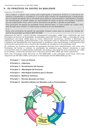 Introdução aos Conceitos da ISO 9001:2000 Página Ix de Ixx
V . O S P R I N C Í P I O S D A G E S T Ã O D A Q U A L I D A D E
Segundo a ISO 9000:2005
Para conduzir e operar com sucesso uma organização é necessário dirigi-la e controlá-la de
maneira transparente e sistemática. O sucesso pode resultar da implementação e manutenção
de um sistema de gestão que é concebido para melhorar continuamente o desempenho, levando
em consideração, ao mesmo tempo, as necessidades de todas as partes interessadas. A gestão
de uma organização inclui, entre outras disciplinas de gestão, a gestão da qualidade.
Oito princípios de gestão da qualidade foram identificados, os quais podem ser usados pela
Alta Direção para conduzir a organização à melhoria do seu desempenho.
(...)
Estes oito princípios de gestão da qualidade formam a base para as normas de sistema de
gestão da qualidade na família NBR ISO 9000.
(Adaptado de ISO/TC 176/SC2 Quality management principles, 1998) Com a definição dos oito
Princípios da Gestão da Qualidade, formalizados pelo ISO/TC176 em 1998, a intenção foi clara:
Estabelecer uma base sólida para os novos referenciais normativos, facilitar a definição de
objetivos da qualidade, potencializando a sua utilização como os elementos fundamentais para
a melhoria do desempenho das organizações e promover uma aproximação e alinhamento dos
referenciais normativos com a maioria dos modelos de excelência e de qualidade total.
Os auditores de sistemas de gestão da qualidade deverão estar familiarizados com estes oito
Princípios, de forma a orientar as atividades de auditoria para fatores relevantes e que
acrescentem valor às organizações auditadas. Na prática, eles deverão estar presentes em todas
as atividades, ainda mais porquanto os requisitos da ISO 9001:2000 são neles suportados.
Estes oito Princípios estão descritos na ISO 9000:2005 e são utilizados como base, tanto dos
requisitos da ISO 9001:2000, como para as orientações da ISO 9004:2000 que são:
Princípio 1 – Foco no Cliente
Princípio 2 – Liderança
Princípio 3 – Envolvimento de Pessoas
Princípio 4 – Abordagem de Processo
Princípio 5 – Abordagem Sistêmica para a Gestão
Princípio 6 – Melhoria Contínua
Princípio 7 – Decisão Baseada em Fatos
Princípio 8 – Benefício Mútuo nas Relações com os Fornecedores
 