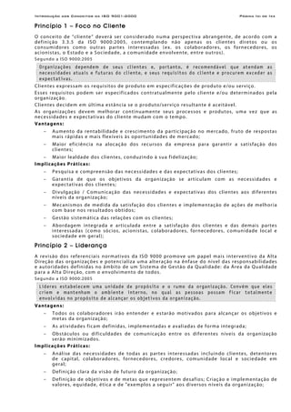 Introdução aos Conceitos da ISO 9001:2000 Página Ixi de Ixx
Princípio 1 – Foco no Cliente
O conceito de “cliente” deverá ser considerado numa perspectiva abrangente, de acordo com a
definição 3.3.5 da ISO 9000:2005, contemplando não apenas os clientes diretos ou os
consumidores como outras partes interessadas (ex. os colaboradores, os fornecedores, os
acionistas, o Estado e a Sociedade, a comunidade envolvente, entre outros).
Segundo a ISO 9000:2005
Organizações dependem de seus clientes e, portanto, é recomendável que atendam as
necessidades atuais e futuras do cliente, e seus requisitos do cliente e procurem exceder as
expectativas.
Clientes expressam os requisitos de produto em especificações de produto e/ou serviço.
Esses requisitos podem ser especificados contratualmente pelo cliente e/ou determinados pela
organização.
Clientes decidem em última estância se o produto/serviço resultante é aceitável.
As organizações devem melhorar continuamente seus processos e produtos, uma vez que as
necessidades e expectativas do cliente mudam com o tempo.
Vantagens:
− Aumento da rentabilidade e crescimento da participação no mercado, fruto de respostas
mais rápidas e mais flexíveis às oportunidades de mercado;
− Maior eficiência na alocação dos recursos da empresa para garantir a satisfação dos
clientes;
− Maior lealdade dos clientes, conduzindo à sua fidelização;
Implicações Práticas:
− Pesquisa e compreensão das necessidades e das expectativas dos clientes;
− Garantia de que os objetivos da organização se articulam com as necessidades e
expectativas dos clientes;
− Divulgação / Comunicação das necessidades e expectativas dos clientes aos diferentes
níveis da organização;
− Mecanismos de medida da satisfação dos clientes e implementação de ações de melhoria
com base nos resultados obtidos;
− Gestão sistemática das relações com os clientes;
− Abordagem integrada e articulada entre a satisfação dos clientes e das demais partes
interessadas (como sócios, acionistas, colaboradores, fornecedores, comunidade local e
sociedade em geral);
Princípio 2 – Liderança
A revisão dos referenciais normativos da ISO 9000 promove um papel mais interventivo da Alta
Direção das organizações e potencializa uma alteração na ênfase do nível das responsabilidades
e autoridades definidas no âmbito de um Sistema de Gestão da Qualidade: da Área da Qualidade
para a Alta Direção, com o envolvimento de todos.
Segundo a ISO 9000:2005
Líderes estabelecem uma unidade de propósito e o rumo da organização. Convém que eles
criem e mantenham o ambiente interno, no qual as pessoas possam ficar totalmente
envolvidas no propósito de alcançar os objetivos da organização.
Vantagens:
− Todos os colaboradores irão entender e estarão motivados para alcançar os objetivos e
metas da organização;
− As atividades ficam definidas, implementadas e avaliadas de forma integrada;
− Obstáculos ou dificuldades de comunicação entre os diferentes níveis da organização
serão minimizados.
Implicações Práticas:
− Análise das necessidades de todas as partes interessadas incluindo clientes, detentores
de capital, colaboradores, fornecedores, credores, comunidade local e sociedade em
geral;
− Definição clara da visão de futuro da organização;
− Definição de objetivos e de metas que representem desafios; Criação e implementação de
valores, equidade, ética e de "exemplos a seguir" aos diversos níveis da organização;
 