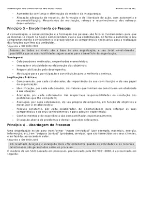 Introdução aos Conceitos da ISO 9001:2000 Página Ixii de Ixx
− Aumento da confiança e eliminação do medo e da insegurança;
− Alocação adequada de recursos, de formação e de liberdade de ação, com autonomia e
responsabilização; Mecanismos de motivação, reforço e reconhecimento dos esforços
desenvolvidos.
Princípio 3 – Envolvimento de Pessoas
A comunicação, a conscientização e a formação das pessoas são fatores fundamentais para que
as mesmas se vejam no SGQ e compreendam qual a sua contribuição, de forma a aumentar o seu
comprometimento e envolvimento e proporcionar as competências necessárias para a realização
das funções que lhes são atribuídas.
Segundo a ISO 9000:2005
Pessoas de todos os níveis são a base de uma organização, e seu total envolvimento
possibilita que as suas habilidades sejam usadas para o benefício da organização.
Vantagens:
− Colaboradores motivados, empenhados e envolvidos;
− Inovação e criatividade na elaboração dos objetivos;
− Responsabilização pelo desempenho;
− Motivação para a participação e contribuição para a melhoria contínua.
Implicações Práticas:
− Compreensão, por cada colaborador, da importância da sua contribuição e do seu papel
na organização;
− Identificação, por cada colaborador, dos fatores que limitam ou constituem um obstáculo
à sua atuação;
− Aceitação, por cada colaborador das respectivas responsabilidades na resolução dos
problemas que lhe competem;
− Avaliação, por cada colaborador, do seu próprio desempenho, em função de objetivos e
metas por si estabelecidos;
− Procura constante, por cada colaborador, de oportunidades para reforçar as suas
competências e os seus conhecimentos e para adquirir experiência;
− Conhecimentos e de experiência são compartilhadas espontaneamente;
− Discussão aberta de problemas e demais questões relevantes.
Princípio 4 – Abordagem de Processo
Uma organização existe para transformar “inputs (entradas)” (por exemplo, materiais, energia,
informação, etc.) em “outputs (saídas)” (produtos, serviços) que são fornecidos aos seus clientes,
e ao fazê-lo, acrescentam valor.
Segundo a ISO 9000:2005
Um resultado desejado é alcançado mais eficientemente quando as atividades e os recursos
relacionados são gerenciados como um processo.
O modelo de um SGQ baseado em processos, preconizado pela ISO 9001:2000, é apresentado em
seguida:
 