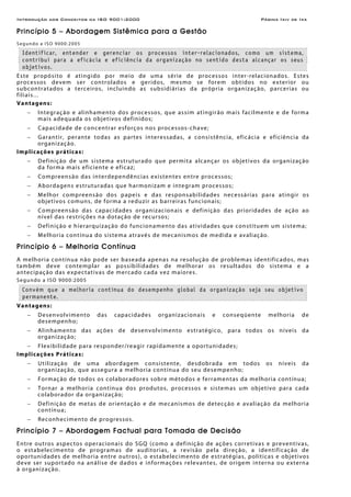 Introdução aos Conceitos da ISO 9001:2000 Página Ixiv de Ixx
Princípio 5 – Abordagem Sistêmica para a Gestão
Segundo a ISO 9000:2005
Identificar, entender e gerenciar os processos inter-relacionados, como um sistema,
contribui para a eficácia e eficiência da organização no sentido desta alcançar os seus
objetivos.
Este propósito é atingido por meio de uma série de processos inter-relacionados. Estes
processos devem ser controlados e geridos, mesmo se forem obtidos no exterior ou
subcontratados a terceiros, incluindo as subsidiárias da própria organização, parcerias ou
filiais...
Vantagens:
− Integração e alinhamento dos processos, que assim atingirão mais facilmente e de forma
mais adequada os objetivos definidos;
− Capacidade de concentrar esforços nos processos-chave;
− Garantir, perante todas as partes interessadas, a consistência, eficácia e eficiência da
organização.
Implicações práticas:
− Definição de um sistema estruturado que permita alcançar os objetivos da organização
da forma mais eficiente e eficaz;
− Compreensão das interdependências existentes entre processos;
− Abordagens estruturadas que harmonizam e integram processos;
− Melhor compreensão dos papeis e das responsabilidades necessárias para atingir os
objetivos comuns, de forma a reduzir as barreiras funcionais;
− Compreensão das capacidades organizacionais e definição das prioridades de ação ao
nível das restrições na dotação de recursos;
− Definição e hierarquização do funcionamento das atividades que constituem um sistema;
− Melhoria contínua do sistema através de mecanismos de medida e avaliação.
Princípio 6 – Melhoria Contínua
A melhoria contínua não pode ser baseada apenas na resolução de problemas identificados, mas
também deve contemplar as possibilidades de melhorar os resultados do sistema e a
antecipação das expectativas de mercado cada vez maiores.
Segundo a ISO 9000:2005
Convém que a melhoria contínua do desempenho global da organização seja seu objetivo
permanente.
Vantagens:
− Desenvolvimento das capacidades organizacionais e conseqüente melhoria de
desempenho;
− Alinhamento das ações de desenvolvimento estratégico, para todos os níveis da
organização;
− Flexibilidade para responder/reagir rapidamente a oportunidades;
Implicações Práticas:
− Utilização de uma abordagem consistente, desdobrada em todos os níveis da
organização, que assegura a melhoria contínua do seu desempenho;
− Formação de todos os colaboradores sobre métodos e ferramentas da melhoria contínua;
− Tornar a melhoria contínua dos produtos, processos e sistemas um objetivo para cada
colaborador da organização;
− Definição de metas de orientação e de mecanismos de detecção e avaliação da melhoria
contínua;
− Reconhecimento de progressos.
Princípio 7 – Abordagem Factual para Tomada de Decisão
Entre outros aspectos operacionais do SGQ (como a definição de ações corretivas e preventivas,
o estabelecimento de programas de auditorias, a revisão pela direção, a identificação de
oportunidades de melhoria entre outros), o estabelecimento de estratégias, políticas e objetivos
deve ser suportado na análise de dados e informações relevantes, de origem interna ou externa
à organização.
 