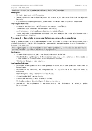 Introdução aos Conceitos da ISO 9001:2000 Página Ixv de Ixx
Segundo a ISO 9000:2005
Decisões eficazes são baseadas na análise de dados e informações.
Vantagens:
− Decisões baseadas em informação;
− Maior capacidade de demonstração da eficácia de ações passadas com base em registros
factuais;
− Capacidade crescente para rever, questionar, desafiar e alterar opiniões e decisões.
Implicações Práticas:
− Assegurar que os dados e a informação são exatos e confiáveis;
− Tornar os dados acessíveis a quem deles necessita;
− Analisar dados e informação com base em métodos válidos;
− Tomar decisões e implementar medidas com base análises de fatos, articuladas com a
experiência e a intuição.
Princípio 8 – Benefício Mútuo nas Relações com os Fornecedores
Entre as partes interessadas no desempenho de uma organização, deve-se estar orientado para o
estabelecimento de relações do tipo ganha – ganha entre a organização e os seus fornecedores.
Segundo a ISO 9000:2005
Uma organização e seus fornecedores são interdependentes, e uma relação de benefícios
mútuos aumenta a capacidade de ambas de agregar valor.
Vantagens:
− Aumento na capacidade para criar valor para ambas as partes;
− Flexibilidade e rapidez para, de forma concertada, responder a alterações de mercado ou
a alterações nas necessidades e expectativas dos clientes;
− Otimização de custos e de recursos.
Implicações Práticas:
− Definição de relações que articulam ganhos de curto prazo com questões relevantes no
longo prazo;
− Intercâmbio de recursos, de competências, de experiência e de recursos com os
parceiros;
− Identificação e seleção de fornecedores-chave;
− Comunicação fácil, clara e aberta;
− Partilha de informação e de planos de futuro;
− Definição conjunta de estratégias de desenvolvimento;
− Motivação, encorajamento e reconhecimento de progressos e esforços pelos
fornecedores.
 