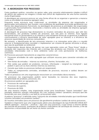 Introdução aos Conceitos da ISO 9001:2000 Página Ixvi de Ixx
VI. A ABORDAGEM POR PROCESSO
Como qualquer auditor, consultor ou gestor sabe, este conceito relativamente simples é difícil
de definir por palavras ou imagens e ainda mais difícil de implementar de uma forma coerente
numa Organização.
A abordagem por processo procura ser uma forma eficaz de se organizar e gerenciar a maneira
como as atividades da empresa agregam valor.
Enquanto numa estrutura mais tradicional, as atividades da empresa são organizadas e
gerenciadas verticalmente (por função), com problemas de qualidade ocorrendo geralmente nos
limites dos departamentos funcionais, na abordagem de processo as atividades são organizadas
e gerenciadas horizontalmente, mostrando a maneira como as atividades da empresa agregam
valor para o cliente.
A abordagem de processo liga diretamente os insumos (entradas) do processo, que vêm dos
fornecedores, aos produtos (saídas) do processo, que vão para os clientes. Essa ligação
horizontal entre os fornecedores e os clientes é uma excelente forma de se gerenciar e melhorar
contínuamente a eficácia (quantidade de valor agregado para os clientes) e a eficiência do
processo (quantidade de recursos consumidos).
No entanto, a identificação de tais processos internos e as interações entre eles e o mundo
exterior é fundamental para conceber e implementar um sistema de gestão eficiente e eficaz,
que seja da qualidade ou ambiental.
As Organizações devem deixar de pensar nas suas operações como um "fluxo linear" desde a
recepção dos requisitos dos Clientes até a entrega dos produtos aos Clientes, e encarem as
atividades relacionadas com o meio ambiente como um ciclo permanente de melhorias
contínuas.
Os Processos possuem tipicamente as seguintes características:
Fornecem atividades de valor agregado que utilizam recursos para converter entradas em
saídas;
Têm fontes de entradas – internas ou externas, clientes, fornecedor, etc;
Têm saídas que podem ser produtos, serviços, informação – tangível ou intangível – que
podem ir para um ou mais clientes internos ou externos;
Convém que todos os processos tenham um responsável;
Todos os componentes (entradas, atividades de processo, recursos e saídas) devem ser
controlados;
Todos os processos em uma organização necessitam ser controlados desta maneira.
Os processos nas organizações podem variar baseados na natureza dos seus negócios,
complexidade de produtos, processos, etc.
Os processos podem ser agrupados em:
Processos de realização;
Processos de suporte;
Processos do SGQ;
De uma maneira simples, uma organização existe para transformar “inputs (entradas)” (por
exemplo, materiais, energia, informação, etc.) em “outputs (saídas)” (produtos, serviços) que são
fornecidos aos seus clientes, e ao fazê-lo, acrescentam valor.
A palavra “processo” é definida como “conjunto de atividades interelacionadas que transformam
insumos (entradas) em produtos (saídas)”.
Os insumos (entradas) para um processo são geralmente produtos (saídas) de outros processos.
Também é importante que uma organização adote uma abordagem do tipo PLAN-DO-CHECK-ACT
(PDCA) (planejar – executar – verificar – agir) aos seus processos, e que inclua o retorno obtido
do controle de processos, avaliações de produto e indicadores da satisfação de clientes, a fim de
determinar a necessidade de um maior ou menor controle.
 