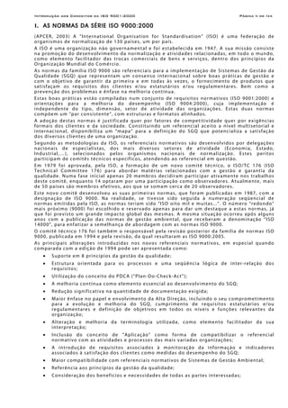 Introdução aos Conceitos da ISO 9001:2000 Página Ii de Ixx
I. AS NORMAS DA SÉRIE ISO 9000:2000
(APCER, 2003) A “International Organisation for Standardisation” (ISO) é uma federação de
organismos de normalização de 130 países, um por país.
A ISO é uma organização não governamental e foi estabelecida em 1947. A sua missão consiste
na promoção do desenvolvimento da normalização e atividades relacionadas, em todo o mundo,
como elemento facilitador das trocas comerciais de bens e serviços, dentro dos princípios da
Organização Mundial do Comércio.
As normas da família ISO 9000 são referenciais para a implementação de Sistemas de Gestão da
Qualidade (SGQ) que representam um consenso internacional sobre boas práticas de gestão e
com o objetivo de garantir da primeira e em todas às vezes, o fornecimento de produtos que
satisfaçam os requisitos dos clientes e/ou estatutários e/ou regulamentares. Bem como a
prevenção dos problemas e ênfase na melhoria contínua.
Estas boas práticas estão compiladas num conjunto de requisitos normativos (ISO 9001:2000) e
orientações para a melhoria do desempenho (ISO 9004:2000), cuja implementação é
independente do tipo, dimensão, setor de atividade das organizações. Estas duas normas
compõem um “par consistente”, com estruturas e formatos alinhados.
A adoção destas normas é justificada quer por fatores de competitividade quer por exigências
formais dos clientes e da sociedade. Constituindo um referencial aceito a nível multisetorial e
internacional, disponibiliza um “mapa” para a definição do SGQ que potencializa a satisfação
dos diversos clientes de uma organização.
Segundo as metodologias da ISO, os referenciais normativos são desenvolvidos por delegações
nacionais de especialistas, dos mais diversos setores de atividade (Economia, Estado,
Industrial,…), selecionados pelos organismos nacionais de normalização. Estes peritos
participam de comitês técnicos específicos, atendendo ao referencial em questão.
Em 1979 foi aprovada, pela ISO, a formação de um novo comitê técnico, o ISO/TC 176 (ISO
Technical Committee 176) para abordar matérias relacionadas com a gestão e garantia da
qualidade. Numa fase inicial apenas 20 membros decidiram participar ativamente nos trabalhos
deste comitê, enquanto 14 optaram por uma participação como observadores. Atualmente, mais
de 50 países são membros efetivos, aos que se somam cerca de 20 observadores.
Este novo comitê desenvolveu as suas primeiras normas, que foram publicadas em 1987, com a
designação de ISO 9000. Na realidade, se tivesse sido seguida à numeração seqüencial de
normas emitidas pela ISO, as normas teriam sido “ISO oito mil e muitas...”. O número “redondo”
mais próximo (9000) foi escolhido e reservado apenas para dar um destaque a estas normas, já
que foi previsto um grande impacto global das mesmas. A mesma situação ocorreu após alguns
anos com a publicação das normas de gestão ambiental, que receberam a denominação “ISO
14000”, para enfatizar a semelhança de abordagem com as normas ISO 9000.
O comitê técnico 176 foi também o responsável pela revisão posterior da família de normas ISO
9000, publicada em 1994 e pela revisão, da qual resultaram as ISO 9000:2005.
As principais alterações introduzidas nos novos referenciais normativos, em especial quando
comparada com a edição de 1994 pode ser apresentada como:
• Suporte em 8 princípios da gestão da qualidade;
• Estrutura orientada para os processos e uma seqüência lógica de inter-relação dos
requisitos;
• Utilização do conceito do PDCA (“Plan-Do-Check-Act”);
• A melhoria contínua como elemento essencial ao desenvolvimento do SGQ;
• Redução significativa na quantidade de documentação exigida;
• Maior ênfase no papel e envolvimento da Alta Direção, incluindo o seu comprometimento
para a evolução e melhoria do SGQ, cumprimento de requisitos estatutários e/ou
regulamentares e definição de objetivos em todos os níveis e funções relevantes da
organização;
• Alteração e melhoria da terminologia utilizada, como elemento facilitador da sua
interpretação;
• Inclusão do conceito de “Aplicação” como forma de compatibilizar o referencial
normativo com as atividades e processos das mais variadas organizações;
• A introdução de requisitos associados à monitoração da informação e indicadores
associados à satisfação dos clientes como medidas do desempenho do SGQ;
• Maior compatibilidade com referenciais normativos de Sistemas de Gestão Ambiental;
• Referência aos princípios da gestão da qualidade;
• Consideração dos benefícios e necessidades de todas as partes interessadas;
 