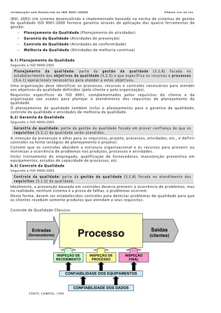 Introdução aos Conceitos da ISO 9001:2000 Página Iviii de Ixx
(BSI, 2005) Um sistema desenvolvido e implementado baseado na norma de sistemas de gestão
da qualidade ISO 9001:2000 fornece garantia através da aplicação das quatro ferramentas de
gestão:
− Planejamento da Qualidade (Planejamento de atividades)
− Garantia da Qualidade (Atividades de prevenção)
− Controle da Qualidade (Atividades de conformidade)
− Melhoria da Qualidade (Atividades de melhoria contínua)
b.1) Planejamento da Qualidade
Segundo a ISO 9000:2005
Planejamento da qualidade: parte da gestão da qualidade (3.2.8) focada no
estabelecimento dos objetivos da qualidade (3.2.5) e que especifica os recursos e processos
(3.4.1) operacionais necessários para atender a estes objetivos.
Uma organização deve identificar os processos, recursos e controles necessários para atender
aos objetivos da qualidade definidos (pelo cliente e pela organização).
Requisitos específicos da ISO 9001, complementados pelos requisitos do cliente e da
organização são usados para planejar o atendimento dos requisitos de planejamento da
qualidade.
O planejamento da qualidade também inclui o planejamento para a garantia da qualidade,
controle da qualidade e atividades de melhoria da qualidade.
b.2) Garantia da Qualidade
Segundo a ISO 9000:2005
Garantia da qualidade: parte da gestão da qualidade focada em prover confiança de que os
requisitos (3.3.1) da qualidade serão atendidos.
A intenção da prevenção é olhar para os requisitos, projeto, processos, atividades, etc., e definir
controles na fonte (estágios de planejamento e projeto).
Convém que os controles abordem a estrutura organizacional e os recursos para prevenir ou
minimizar a ocorrência de problemas nos produtos, processos e atividades.
Inclui treinamento do empregado, qualificação de fornecedores, manutenção preventiva em
equipamentos, estudos de capacidade de processos, etc.
b.3) Controle da Qualidade
Segundo a ISO 9000:2005
Controle da qualidade: parte da gestão da qualidade (3.2.8) focada no atendimento dos
requisitos (3.1.2) da qualidade.
Idealmente, a prevenção baseada em controles deveria prevenir a ocorrência de problemas, mas
na realidade, nenhum sistema é a prova de falhas, e problemas ocorrem.
Desta forma, devem ser estabelecidos controles para detectar problemas de qualidade para que
os clientes recebam somente produtos que atendam a seus requisitos.
Controle de Qualidade Clássico:
FONTE: CAMPOS, 1999
ProcessoEntradas
(fornecedores)
INSPEÇÃO DE
RECEBIMENTO
INSPEÇÃO DE
PROCESSO
INSPEÇÃO
FINAL
CONFIABILIDADE DOS EQUIPAMENTOS
CONFIABILIDADE DOS DADOS
Saídas
(clientes)
 