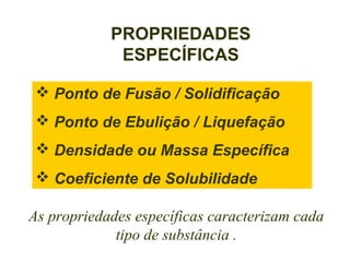 PROPRIEDADES
             ESPECÍFICAS

  Ponto de Fusão / Solidificação
  Ponto de Ebulição / Liquefação
  Densidade ou Massa Específica
  Coeficiente de Solubilidade

As propriedades específicas caracterizam cada
             tipo de substância .
 