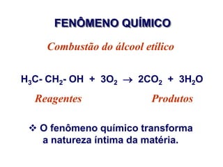 FENÔMENO QUÍMICO

    Combustão do álcool etílico

H3C- CH2- OH + 3O2  2CO2 + 3H2O
  Reagentes               Produtos

  O fenômeno químico transforma
   a natureza íntima da matéria.
 