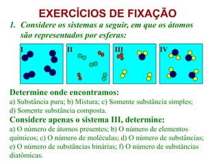 EXERCÍCIOS DE FIXAÇÃO
1. Considere os sistemas a seguir, em que os átomos
   são representados por esferas:
   I               II              III            IV




Determine onde encontramos:
a) Substância pura; b) Mistura; c) Somente substância simples;
d) Somente substância composta.
Considere apenas o sistema III, determine:
a) O número de átomos presentes; b) O número de elementos
químicos; c) O número de moléculas; d) O número de substâncias;
e) O número de substâncias binárias; f) O número de substâncias
diatômicas.
 