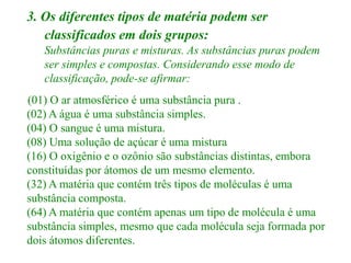 3. Os diferentes tipos de matéria podem ser
   classificados em dois grupos:
   Substâncias puras e misturas. As substâncias puras podem
   ser simples e compostas. Considerando esse modo de
   classificação, pode-se afirmar:
(01) O ar atmosférico é uma substância pura .
(02) A água é uma substância simples.
(04) O sangue é uma mistura.
(08) Uma solução de açúcar é uma mistura
(16) O oxigênio e o ozônio são substâncias distintas, embora
constituídas por átomos de um mesmo elemento.
(32) A matéria que contém três tipos de moléculas é uma
substância composta.
(64) A matéria que contém apenas um tipo de molécula é uma
substância simples, mesmo que cada molécula seja formada por
dois átomos diferentes.
 