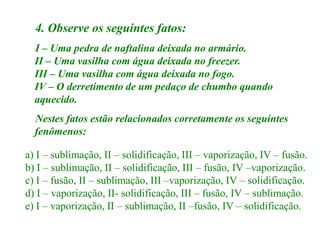 4. Observe os seguintes fatos:
  I – Uma pedra de naftalina deixada no armário.
  II – Uma vasilha com água deixada no freezer.
  III – Uma vasilha com água deixada no fogo.
  IV – O derretimento de um pedaço de chumbo quando
  aquecido.
  Nestes fatos estão relacionados corretamente os seguintes
  fenômenos:

a) I – sublimação, II – solidificação, III – vaporização, IV – fusão.
b) I – sublimação, II – solidificação, III – fusão, IV –vaporização.
c) I – fusão, II – sublimação, III –vaporização, IV – solidificação.
d) I – vaporização, II- solidificação, III – fusão, IV – sublimação.
e) I – vaporização, II – sublimação, II –fusão, IV – solidificação.
 
