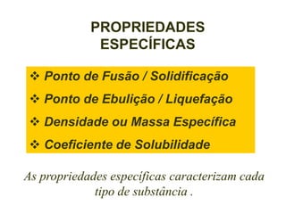 PROPRIEDADES
             ESPECÍFICAS

 Ponto de Fusão / Solidificação
 Ponto de Ebulição / Liquefação
 Densidade ou Massa Específica
 Coeficiente de Solubilidade

As propriedades específicas caracterizam cada
             tipo de substância .
 