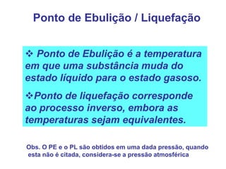 Ponto de Ebulição / Liquefação


 Ponto de Ebulição é a temperatura
em que uma substância muda do
estado líquido para o estado gasoso.
Ponto de liquefação corresponde
ao processo inverso, embora as
temperaturas sejam equivalentes.

Obs. O PE e o PL são obtidos em uma dada pressão, quando
esta não é citada, considera-se a pressão atmosférica
 