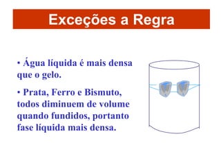 Exceções a Regra

• Água líquida é mais densa
que o gelo.
• Prata, Ferro e Bismuto,
todos diminuem de volume
quando fundidos, portanto
fase líquida mais densa.
 