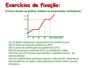 Exercícios de fixação:
2) Com relação ao gráfico, indique as proposições verdadeiras:
                T°C
                + 85




                + 20

                + 10

                       0   10   25   35   50 tempo (min)

  (01) O gráfico representa o aquecimento de substância pura.
  (02) O ponto de fusão da substância é 85°C.
  (04) O ponto de solidificação da substância é 20°C.
  (08) Na temperatura ambiente (25°C) a substância é sólida.
  (16) Entre 35 e 50 minutos (intervalo DE) a substância forma um
  sistema bifásico.
  (32) Se o gráfico dado mostrasse apenas o intervalo AD, referente ao
  aquecimento de um sólido, nada poderíamos afirmar sobre a pureza
  do mesmo.
 