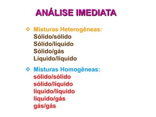 ANÁLISE IMEDIATA
 Misturas Heterogêneas:
  Sólido/sólido
  Sólido/líquido
  Sólido/gás
  Líquido/líquido
 Misturas Homogêneas:
  sólido/sólido
  sólido/líquido
  líquido/líquido
  líquido/gás
  gás/gás
 