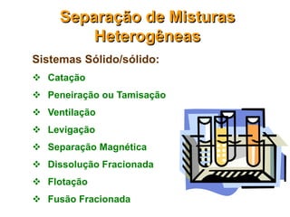 Separação de Misturas
         Heterogêneas
Sistemas Sólido/sólido:
 Catação
 Peneiração ou Tamisação
 Ventilação
 Levigação
 Separação Magnética
 Dissolução Fracionada
 Flotação
 Fusão Fracionada
 