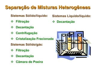 Separação de Misturas Heterogêneas
  Sistemas Sólido/líquido:   Sistemas Líquido/líquido:
   Filtração                 Decantação
   Decantação
   Centrifugação
   Cristalização Fracionada
  Sistemas Sólido/gás:
   Filtração
   Decantação
   Câmara de Poeira
 