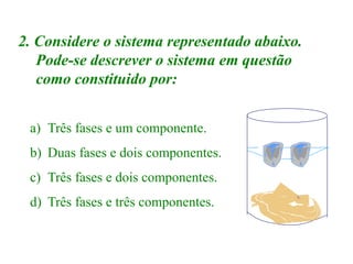 2. Considere o sistema representado abaixo.
Pode-se descrever o sistema em questão
como constituido por:
a) Três fases e um componente.
b) Duas fases e dois componentes.
c) Três fases e dois componentes.
d) Três fases e três componentes.
 