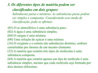 3. Os diferentes tipos de matéria podem ser
classificados em dois grupos:
Substâncias puras e misturas. As substâncias puras podem
ser simples e compostas. Considerando esse modo de
classificação, pode-se afirmar:
(01) O ar atmosférico é uma substância pura .
(02) A água é uma substância simples.
(04) O sangue é uma mistura.
(08) Uma solução de açúcar é uma mistura
(16) O oxigênio e o ozônio são substâncias distintas, embora
constituídas por átomos de um mesmo elemento.
(32) A matéria que contém três tipos de moléculas é uma
substância composta.
(64) A matéria que contém apenas um tipo de molécula é uma
substância simples, mesmo que cada molécula seja formada por
dois átomos diferentes.
 