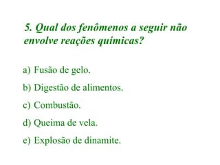 5. Qual dos fenômenos a seguir não
envolve reações químicas?
a) Fusão de gelo.
b) Digestão de alimentos.
c) Combustão.
d) Queima de vela.
e) Explosão de dinamite.
 
