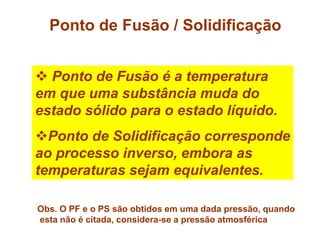 Ponto de Fusão / Solidificação
 Ponto de Fusão é a temperatura
em que uma substância muda do
estado sólido para o estado líquido.
Ponto de Solidificação corresponde
ao processo inverso, embora as
temperaturas sejam equivalentes.
Obs. O PF e o PS são obtidos em uma dada pressão, quando
esta não é citada, considera-se a pressão atmosférica
 