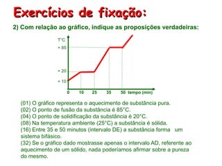 Exercícios de fixação:
2) Com relação ao gráfico, indique as proposições verdadeiras:
(01) O gráfico representa o aquecimento de substância pura.
(02) O ponto de fusão da substância é 85°C.
(04) O ponto de solidificação da substância é 20°C.
(08) Na temperatura ambiente (25°C) a substância é sólida.
(16) Entre 35 e 50 minutos (intervalo DE) a substância forma um
sistema bifásico.
(32) Se o gráfico dado mostrasse apenas o intervalo AD, referente ao
aquecimento de um sólido, nada poderíamos afirmar sobre a pureza
do mesmo.
0 10 25 35 50 tempo (min)
T°C
+ 85
+ 20
+ 10
 