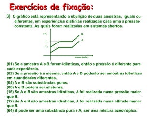 Exercícios de fixação:
tempo (min)
T1
BT°C
T2
A
(01) Se a amostra A e B forem idênticas, então a pressão é diferente para
cada experiência.
(02) Se a pressão é a mesma, então A e B poderão ser amostras idênticas
em quantidades diferentes.
(04) A e B são substâncias puras.
(08) A e B podem ser misturas.
(16) Se A e B são amostras idênticas, A foi realizada numa pressão maior
que B.
(32) Se A e B são amostras idênticas, A foi realizada numa altitude menor
que B.
(64) B pode ser uma substância pura e A, ser uma mistura azeotrópica.
3) O gráfico está representando a ebulição de duas amostras, iguais ou
diferentes, em experiências distintas realizadas cada uma a pressão
constante. As quais foram realizadas em sistemas abertos.
 