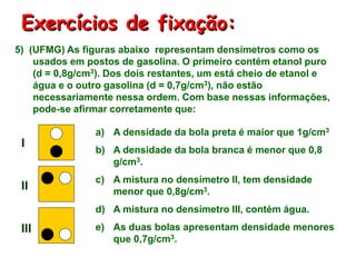 Exercícios de fixação:
5) (UFMG) As figuras abaixo representam densímetros como os
usados em postos de gasolina. O primeiro contém etanol puro
(d = 0,8g/cm3). Dos dois restantes, um está cheio de etanol e
água e o outro gasolina (d = 0,7g/cm3), não estão
necessariamente nessa ordem. Com base nessas informações,
pode-se afirmar corretamente que:
a) A densidade da bola preta é maior que 1g/cm3
b) A densidade da bola branca é menor que 0,8
g/cm3.
c) A mistura no densímetro II, tem densidade
menor que 0,8g/cm3.
d) A mistura no densímetro III, contém água.
e) As duas bolas apresentam densidade menores
que 0,7g/cm3.
I
II
III
 