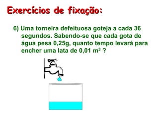 Exercícios de fixação:
6) Uma torneira defeituosa goteja a cada 36
segundos. Sabendo-se que cada gota de
água pesa 0,25g, quanto tempo levará para
encher uma lata de 0,01 m3 ?
 