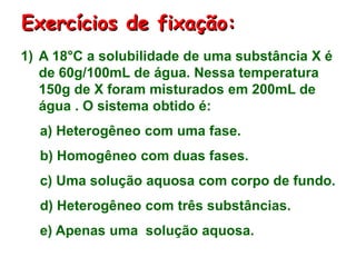 Exercícios de fixação:
1) A 18°C a solubilidade de uma substância X é
de 60g/100mL de água. Nessa temperatura
150g de X foram misturados em 200mL de
água . O sistema obtido é:
a) Heterogêneo com uma fase.
b) Homogêneo com duas fases.
c) Uma solução aquosa com corpo de fundo.
d) Heterogêneo com três substâncias.
e) Apenas uma solução aquosa.
 