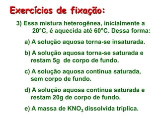 3) Essa mistura heterogênea, inicialmente a
20°C, é aquecida até 60°C. Dessa forma:
a) A solução aquosa torna-se insaturada.
b) A solução aquosa torna-se saturada e
restam 5g de corpo de fundo.
c) A solução aquosa continua saturada,
sem corpo de fundo.
d) A solução aquosa continua saturada e
restam 20g de corpo de fundo.
e) A massa de KNO3 dissolvida triplica.
Exercícios de fixação:
 